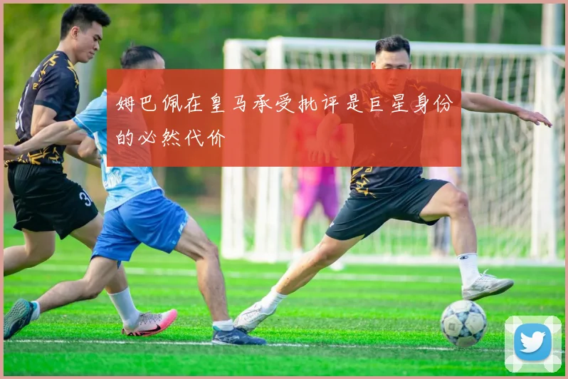 姆巴佩在皇马承受批评是巨星身份的必然代价