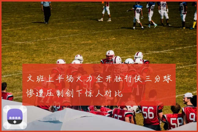 文班上半场火力全开独行侠三分球惨遭压制创下惊人对比