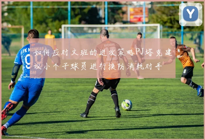 如何应对文班的进攻策略PJ塔克建议小个子球员进行换防消耗对手