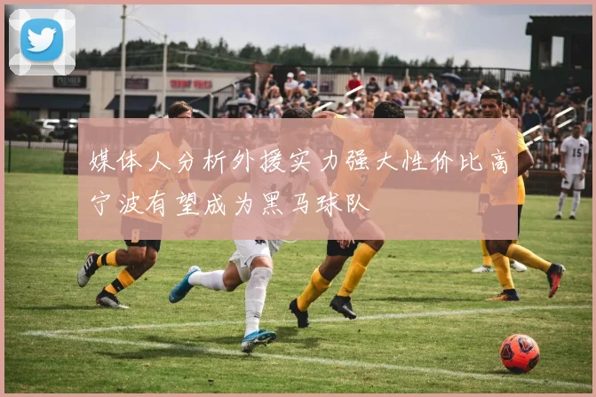 媒体人分析外援实力强大性价比高宁波有望成为黑马球队