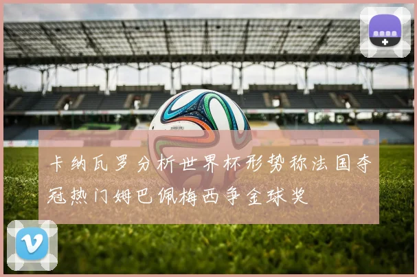 卡纳瓦罗分析世界杯形势称法国夺冠热门姆巴佩梅西争金球奖