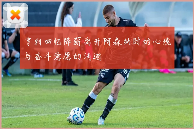 亨利回忆降薪离开阿森纳时的心境与奋斗意愿的消逝