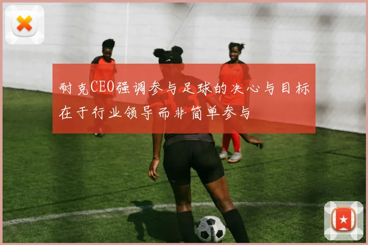 耐克CEO强调参与足球的决心与目标在于行业领导而非简单参与