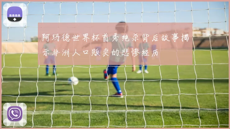 阿玛德世界杯首秀绝杀背后故事揭示非洲人口贩卖的悲惨经历