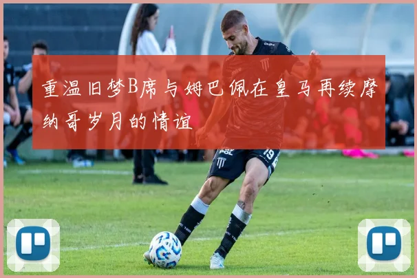 重温旧梦B席与姆巴佩在皇马再续摩纳哥岁月的情谊