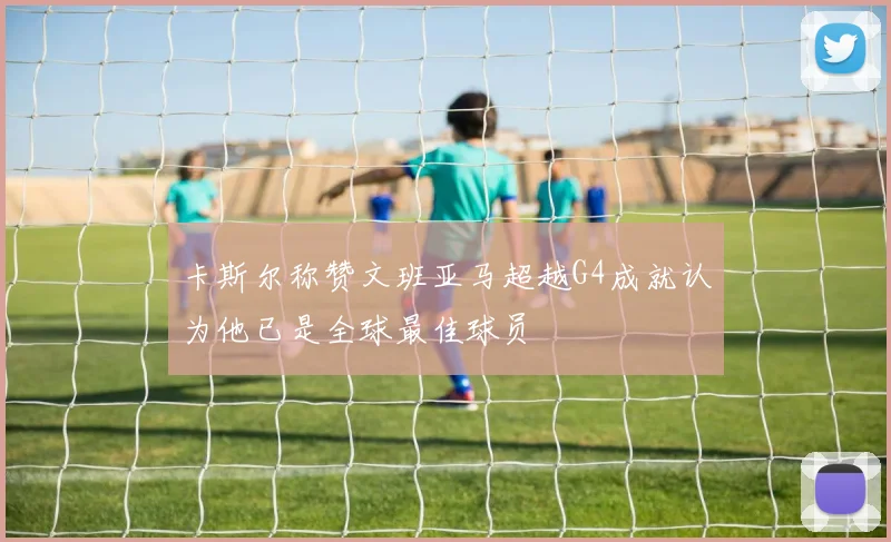 卡斯尔称赞文班亚马超越G4成就认为他已是全球最佳球员