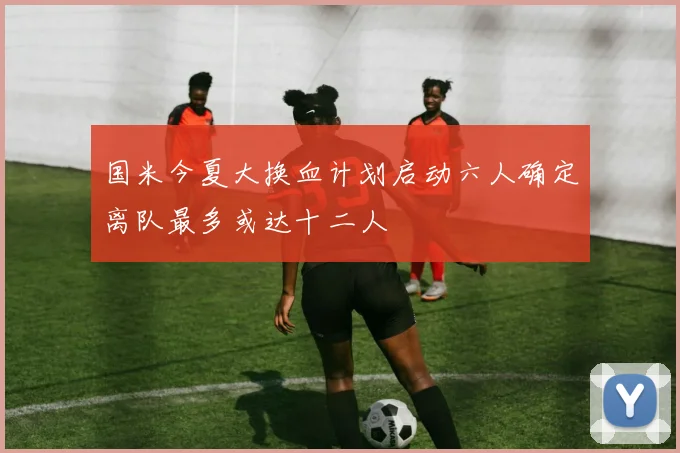 国米今夏大换血计划启动六人确定离队最多或达十二人