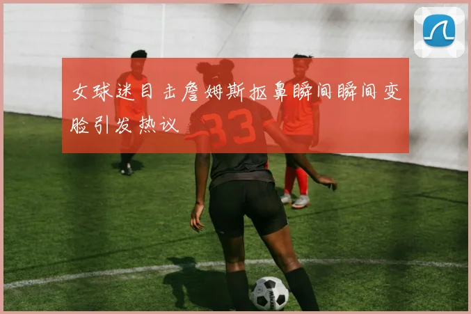 女球迷目击詹姆斯抠鼻瞬间瞬间变脸引发热议