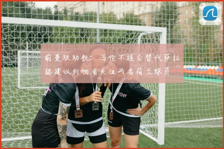 前曼联助教：马伦不适合替代萨拉赫建议利物浦关注两名荷兰球员