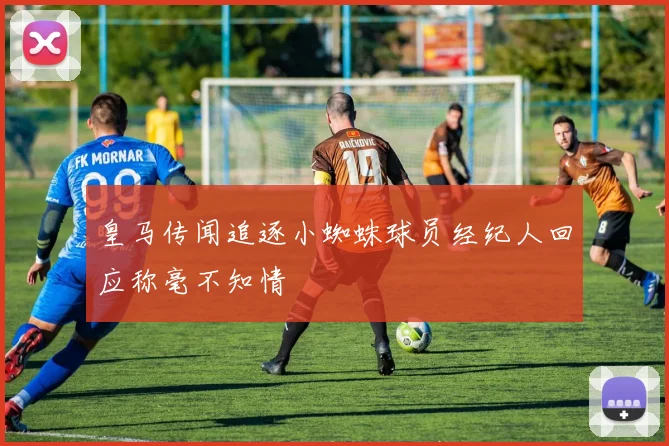 皇马传闻追逐小蜘蛛球员经纪人回应称毫不知情