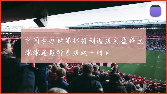 中国承办世界杯将创造历史盛事全球球迷期待亲历这一时刻
