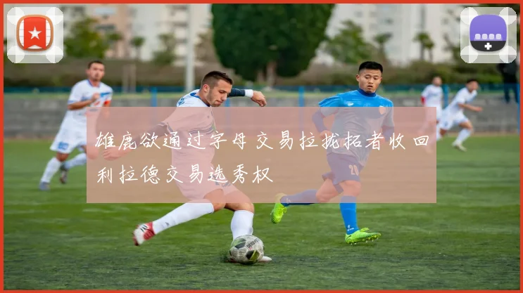 雄鹿欲通过字母交易拉拢拓者收回利拉德交易选秀权
