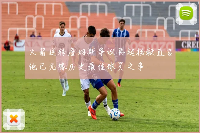 火箭逆转詹姆斯争议再起杨毅直言他已无缘历史最佳球员之争