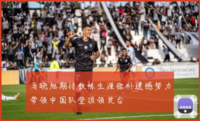 马晓旭期待教练生涯弥补遗憾努力带领中国队登顶领奖台