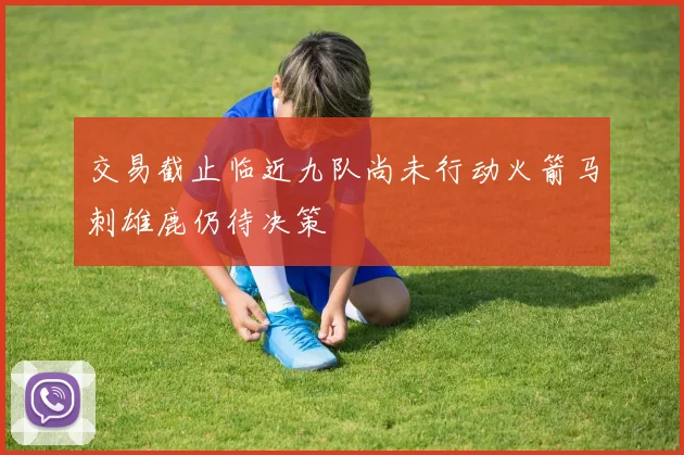 交易截止临近九队尚未行动火箭马刺雄鹿仍待决策