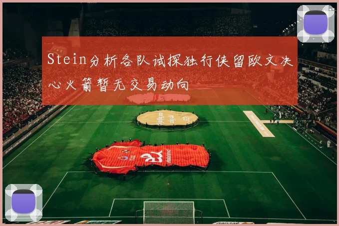 Stein分析各队试探独行侠留欧文决心火箭暂无交易动向