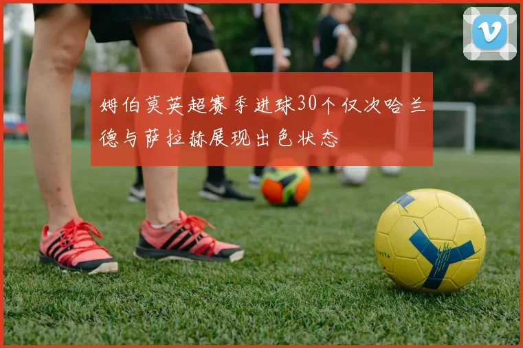 姆伯莫英超赛季进球30个仅次哈兰德与萨拉赫展现出色状态