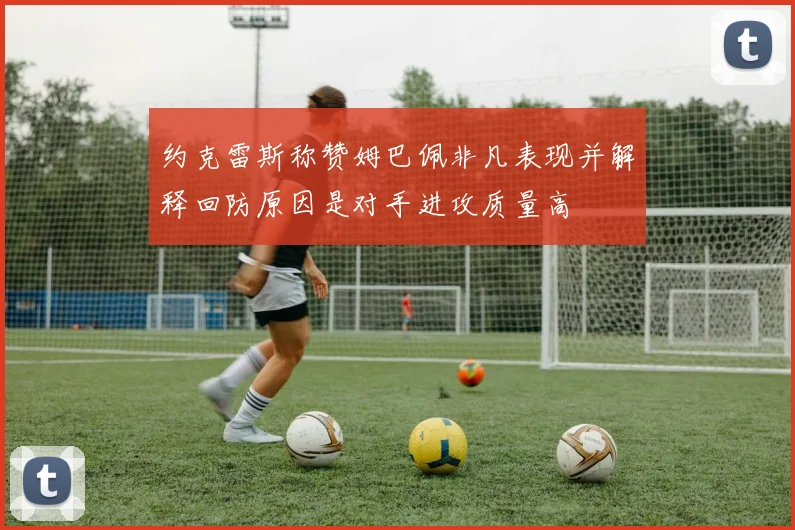 约克雷斯称赞姆巴佩非凡表现并解释回防原因是对手进攻质量高