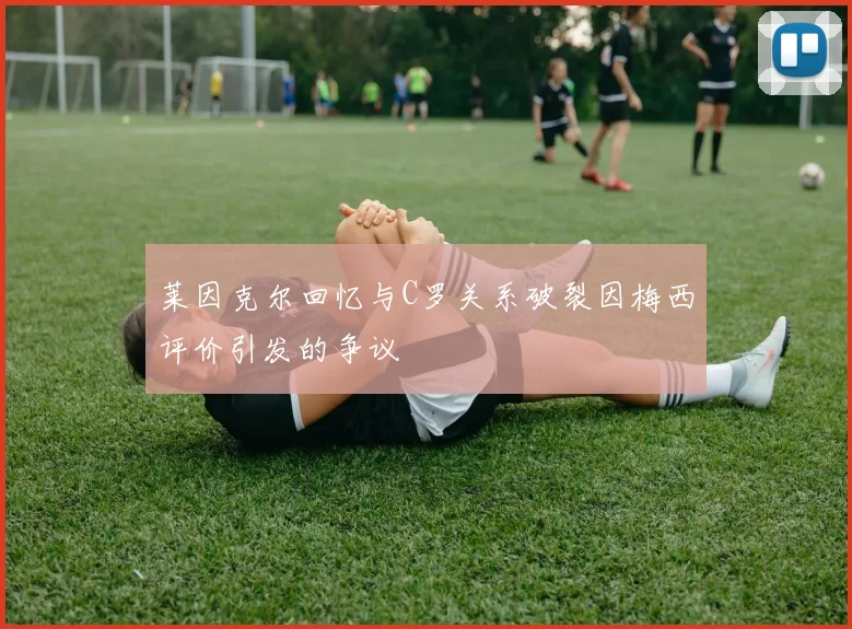 莱因克尔回忆与C罗关系破裂因梅西评价引发的争议