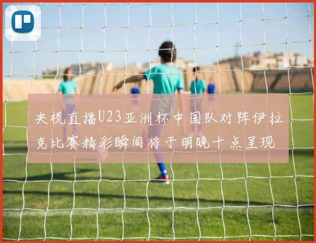 央视直播U23亚洲杯中国队对阵伊拉克比赛精彩瞬间将于明晚十点呈现