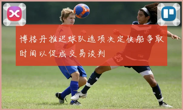 博格丹推迟球队选项决定快船争取时间以促成交易谈判