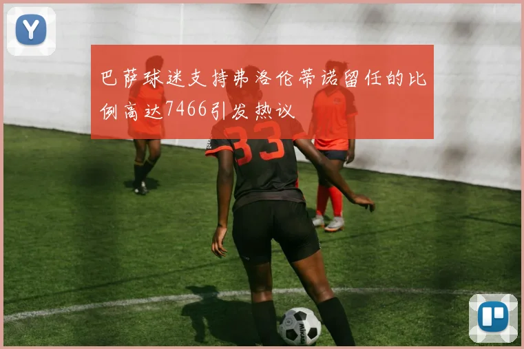 巴萨球迷支持弗洛伦蒂诺留任的比例高达7466引发热议